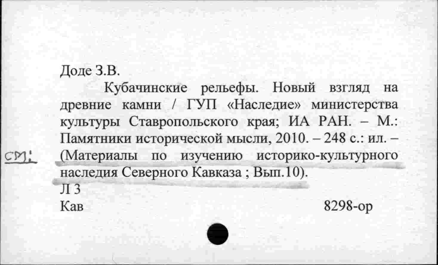 ﻿Доде З.В.
Кубачинские рельефы. Новый взгляд на древние камни / ГУП «Наследие» министерства культуры Ставропольского края; ИА РАН. - М.: Памятники исторической мысли, 2010. - 248 с.: ил. -CI*],1 (Материалы по изучению историко-культурного наследия Северного Кавказа ; Вып.10).
'ЛЗ
Кав	8298-ор